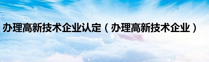 办理高新技术企业认定（办理高新技术企业）