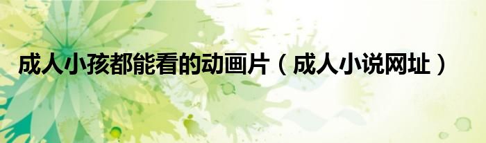 成人小孩都能看的动画片（成人小说网址）