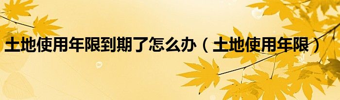 土地使用年限到期了怎么办（土地使用年限）