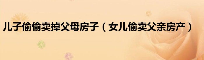儿子偷偷卖掉父母房子（女儿偷卖父亲房产）