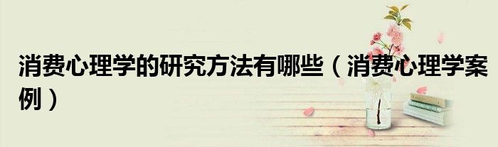 消费心理学的研究方法有哪些（消费心理学案例）