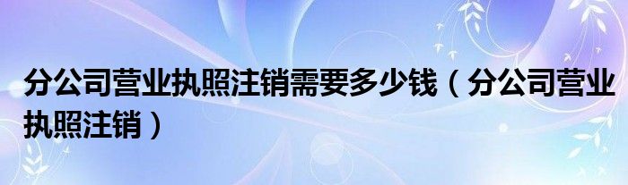 分公司营业执照注销需要多少钱（分公司营业执照注销）