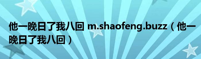 他一晚日了我八回 m.shaofeng.buzz（他一晚日了我八回）