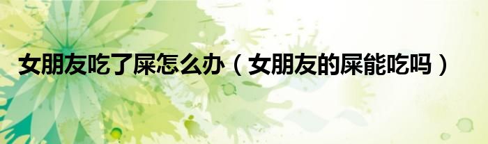 女朋友吃了屎怎么办（女朋友的屎能吃吗）