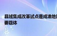县域集成改革试点是成渝地区双城经济圈建设改革破题的重要载体