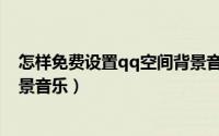 怎样免费设置qq空间背景音乐（怎么给qq空间免费添加背景音乐）