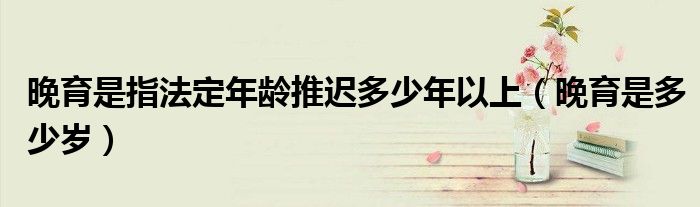 晚育是指法定年龄推迟多少年以上（晚育是多少岁）