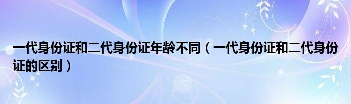 一代身份证和二代身份证年龄不同（一代身份证和二代身份证的区别）