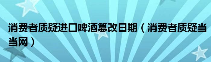 消费者质疑进口啤酒篡改日期（消费者质疑当当网）