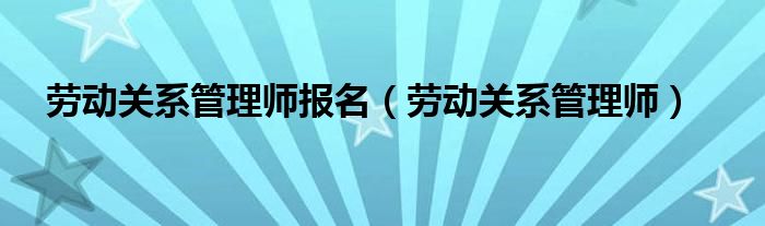 劳动关系管理师报名（劳动关系管理师）