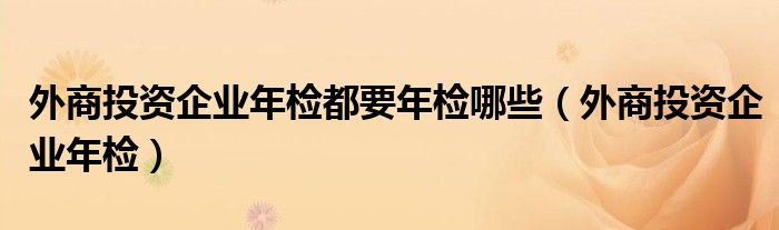 外商投资企业年检都要年检哪些（外商投资企业年检）