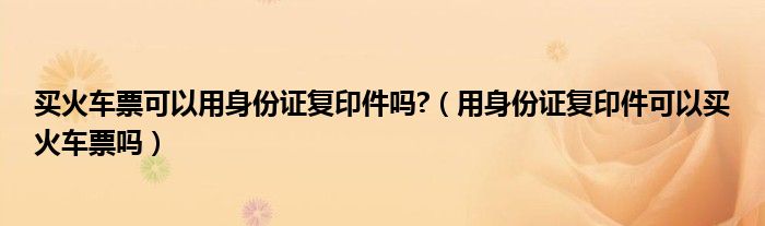 买火车票可以用身份证复印件吗?（用身份证复印件可以买火车票吗）