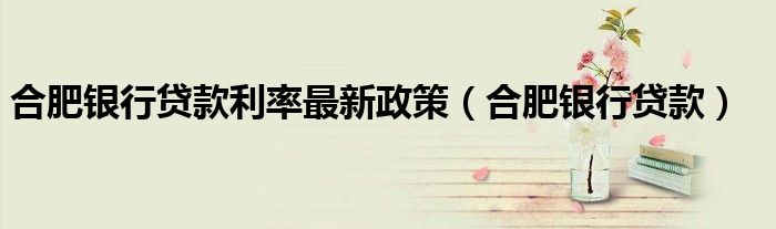 合肥银行贷款利率最新政策（合肥银行贷款）