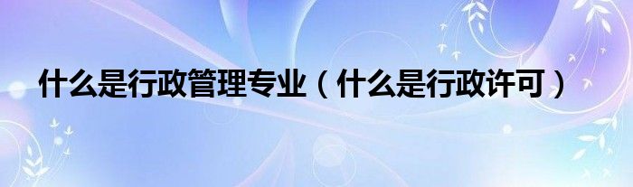 什么是行政管理专业（什么是行政许可）