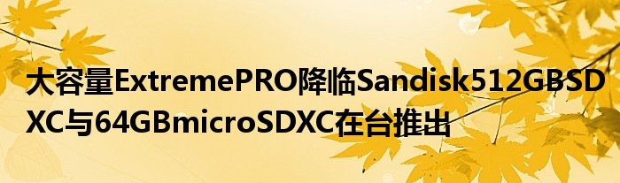 大容量ExtremePRO降临Sandisk512GBSDXC与64GBmicroSDXC在台推出