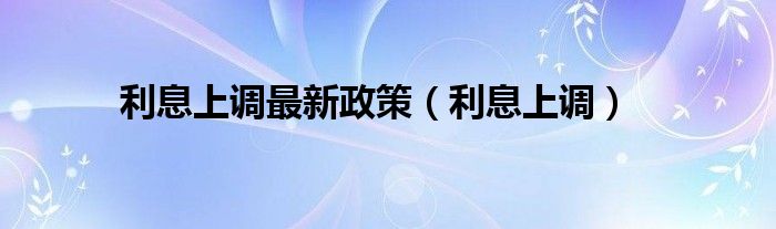 利息上调最新政策（利息上调）