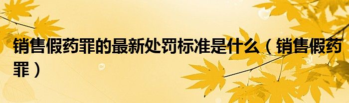 销售假药罪的最新处罚标准是什么（销售假药罪）