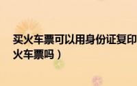 买火车票可以用身份证复印件吗?（用身份证复印件可以买火车票吗）