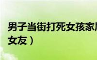 男子当街打死女孩家属发声（男子当街打死前女友）