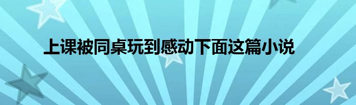 上课被同桌玩到感动下面这篇小说