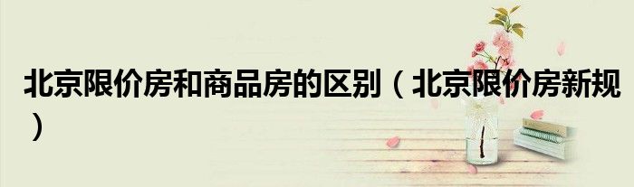 北京限价房和商品房的区别（北京限价房新规）