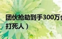 团伙抢劫到手300万会判刑多少年（团伙抢劫打死人）