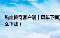 热血传奇客户端十周年下载完整版（热血传奇客户端十周怎么下载）