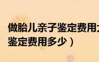 做胎儿亲子鉴定费用大概要多少钱（胎儿亲子鉴定费用多少）
