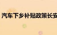 汽车下乡补贴政策长安（汽车下乡补贴政策）
