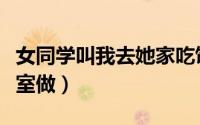 女同学叫我去她家吃饭（女同学叫我去她家卧室做）