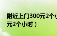 附近上门300元2个小时厦门（附近上门300元2个小时）