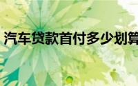 汽车贷款首付多少划算（汽车贷款首付多少）