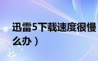 迅雷5下载速度很慢（迅雷5.8下载速度慢怎么办）