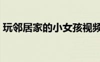 玩邻居家的小女孩视频（玩邻居家的小女孩）