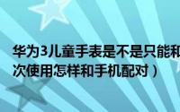 华为3儿童手表是不是只能和华为手机连（华为儿童手表3首次使用怎样和手机配对）
