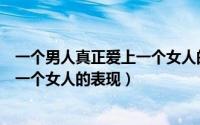 一个男人真正爱上一个女人的表现（判断一个男人疯狂爱上一个女人的表现）