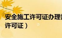 安全施工许可证办理需要什么资质（安全施工许可证）