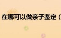 在哪可以做亲子鉴定（那里能做亲子鉴定的）