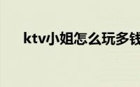 ktv小姐怎么玩多钱（ktv小姐怎么玩）