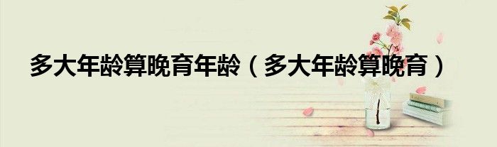 多大年龄算晚育年龄（多大年龄算晚育）