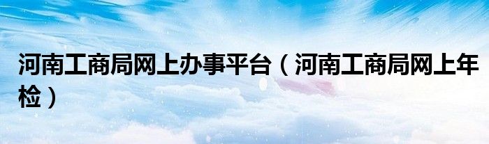 河南工商局网上办事平台（河南工商局网上年检）