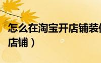 怎么在淘宝开店铺装修效果图（怎么在淘宝开店铺）