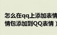 怎么在qq上添加表情包（怎么把下载的QQ表情包添加到QQ表情）