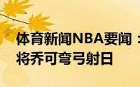 体育新闻NBA要闻：诸葛卢运筹帷幄麾下上将乔可弯弓射日