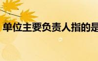 单位主要负责人指的是谁（单位主要负责人）