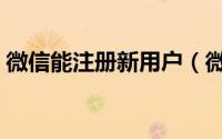 微信能注册新用户（微信能注册新用户了吗）