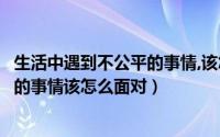 生活中遇到不公平的事情,该怎么面对呢（生活中遇到不公平的事情该怎么面对）