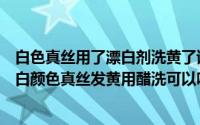 白色真丝用了漂白剂洗黄了该怎么办（白色真丝发黄怎么办白颜色真丝发黄用醋洗可以吗）