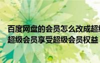 百度网盘的会员怎么改成超级会员（百度云如何开通或兑换超级会员享受超级会员权益）