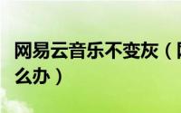 网易云音乐不变灰（网易云音乐歌曲变灰色怎么办）